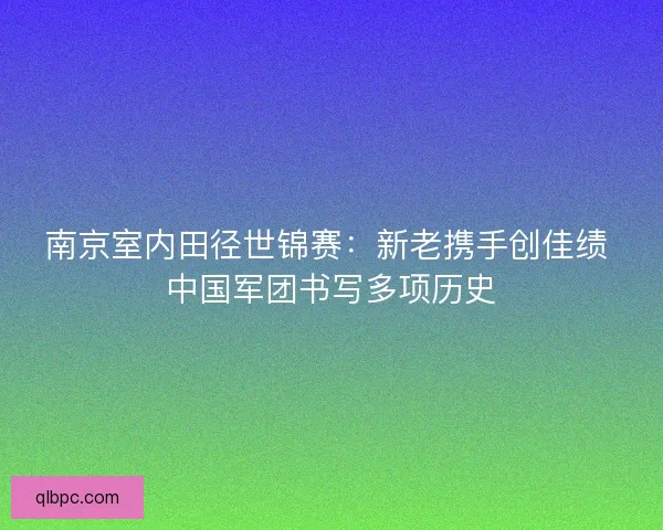 南京室内田径世锦赛：新老携手创佳绩 中国军团书写多项历史