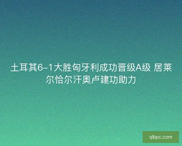 土耳其6-1大胜匈牙利成功晋级A级 居莱尔恰尔汗奥卢建功助力