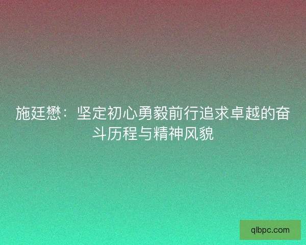 施廷懋：坚定初心勇毅前行追求卓越的奋斗历程与精神风貌