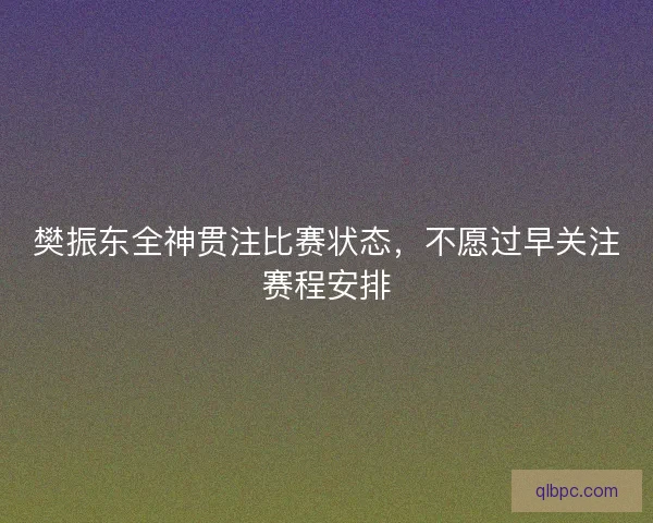 樊振东全神贯注比赛状态，不愿过早关注赛程安排