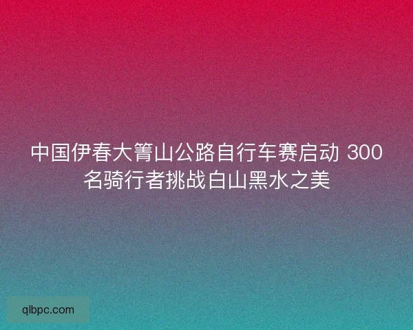 中国伊春大箐山公路自行车赛启动 300名骑行者挑战白山黑水之美