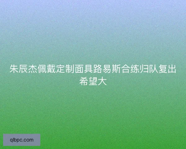 朱辰杰佩戴定制面具路易斯合练归队复出希望大