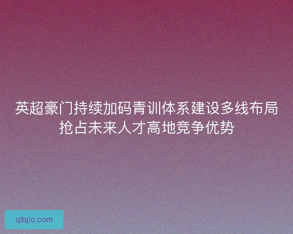 英超豪门持续加码青训体系建设多线布局抢占未来人才高地竞争优势